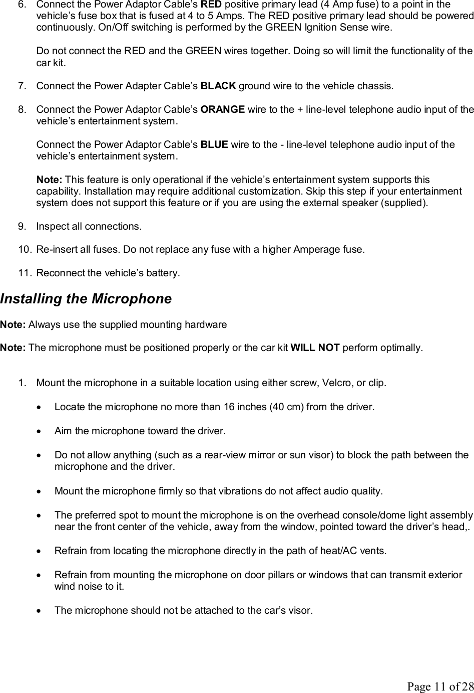 Page 11 of 28 6. Connect the Power Adaptor Cable’s RED positive primary lead (4 Amp fuse) to a point in the vehicle’s fuse box that is fused at 4 to 5 Amps. The RED positive primary lead should be powered continuously. On/Off switching is performed by the GREEN Ignition Sense wire.   Do not connect the RED and the GREEN wires together. Doing so will limit the functionality of the car kit.  7. Connect the Power Adapter Cable’s BLACK ground wire to the vehicle chassis.  8. Connect the Power Adaptor Cable’s ORANGE wire to the + line-level telephone audio input of the vehicle’s entertainment system.  Connect the Power Adaptor Cable’s BLUE wire to the - line-level telephone audio input of the vehicle’s entertainment system.  Note: This feature is only operational if the vehicle’s entertainment system supports this capability. Installation may require additional customization. Skip this step if your entertainment system does not support this feature or if you are using the external speaker (supplied).  9. Inspect all connections.  10. Re-insert all fuses. Do not replace any fuse with a higher Amperage fuse.  11. Reconnect the vehicle’s battery.  Installing the Microphone  Note: Always use the supplied mounting hardware  Note: The microphone must be positioned properly or the car kit WILL NOT perform optimally.   1. Mount the microphone in a suitable location using either screw, Velcro, or clip.  · Locate the microphone no more than 16 inches (40 cm) from the driver.  · Aim the microphone toward the driver.  · Do not allow anything (such as a rear-view mirror or sun visor) to block the path between the microphone and the driver.  · Mount the microphone firmly so that vibrations do not affect audio quality.  · The preferred spot to mount the microphone is on the overhead console/dome light assembly near the front center of the vehicle, away from the window, pointed toward the driver’s head,.  · Refrain from locating the microphone directly in the path of heat/AC vents.  · Refrain from mounting the microphone on door pillars or windows that can transmit exterior wind noise to it.  · The microphone should not be attached to the car’s visor.  