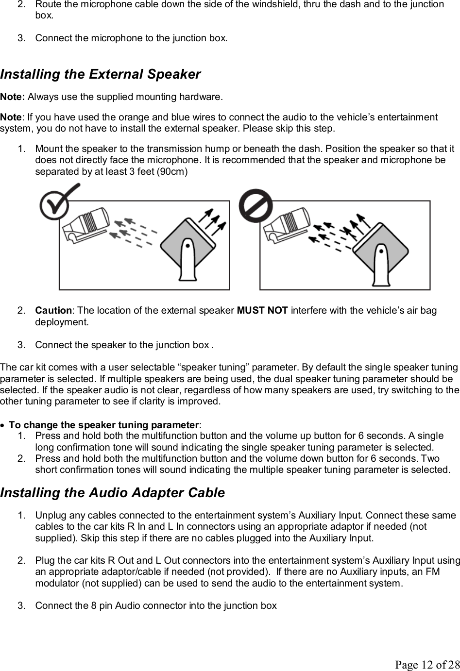 Page 12 of 28 2. Route the microphone cable down the side of the windshield, thru the dash and to the junction box.  3. Connect the microphone to the junction box.   Installing the External Speaker  Note: Always use the supplied mounting hardware.  Note: If you have used the orange and blue wires to connect the audio to the vehicle’s entertainment system, you do not have to install the external speaker. Please skip this step.  1. Mount the speaker to the transmission hump or beneath the dash. Position the speaker so that it does not directly face the microphone. It is recommended that the speaker and microphone be separated by at least 3 feet (90cm)   2.  Caution: The location of the external speaker MUST NOT interfere with the vehicle’s air bag deployment.  3. Connect the speaker to the junction box .  The car kit comes with a user selectable “speaker tuning” parameter. By default the single speaker tuning parameter is selected. If multiple speakers are being used, the dual speaker tuning parameter should be selected. If the speaker audio is not clear, regardless of how many speakers are used, try switching to the other tuning parameter to see if clarity is improved.  · To change the speaker tuning parameter: 1. Press and hold both the multifunction button and the volume up button for 6 seconds. A single long confirmation tone will sound indicating the single speaker tuning parameter is selected. 2. Press and hold both the multifunction button and the volume down button for 6 seconds. Two short confirmation tones will sound indicating the multiple speaker tuning parameter is selected.  Installing the Audio Adapter Cable  1. Unplug any cables connected to the entertainment system’s Auxiliary Input. Connect these same cables to the car kits R In and L In connectors using an appropriate adaptor if needed (not supplied). Skip this step if there are no cables plugged into the Auxiliary Input.  2. Plug the car kits R Out and L Out connectors into the entertainment system’s Auxiliary Input using an appropriate adaptor/cable if needed (not provided).  If there are no Auxiliary inputs, an FM modulator (not supplied) can be used to send the audio to the entertainment system.  3. Connect the 8 pin Audio connector into the junction box  