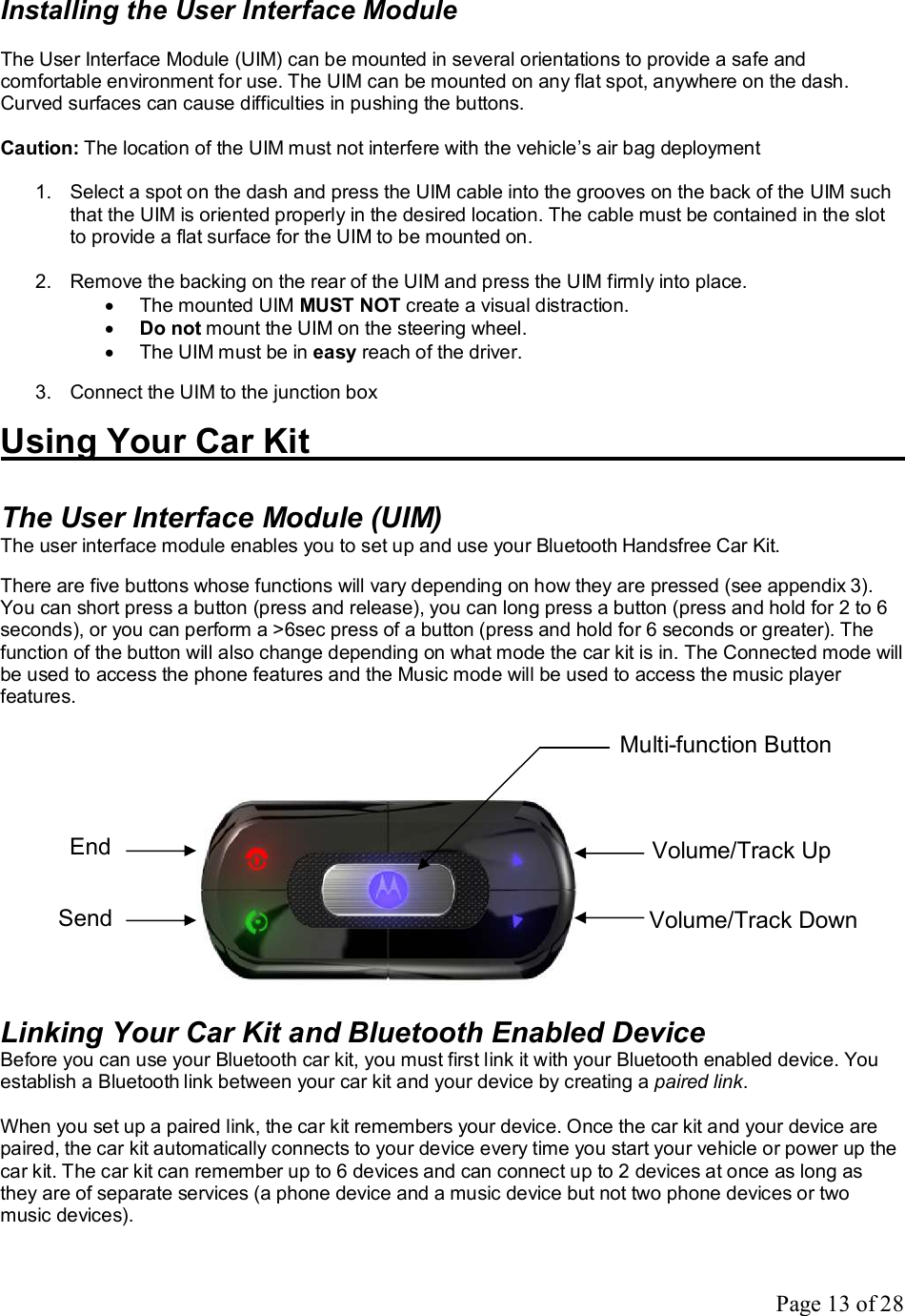 Page 13 of 28 Installing the User Interface Module  The User Interface Module (UIM) can be mounted in several orientations to provide a safe and comfortable environment for use. The UIM can be mounted on any flat spot, anywhere on the dash. Curved surfaces can cause difficulties in pushing the buttons.  Caution: The location of the UIM must not interfere with the vehicle’s air bag deployment  1. Select a spot on the dash and press the UIM cable into the grooves on the back of the UIM such that the UIM is oriented properly in the desired location. The cable must be contained in the slot to provide a flat surface for the UIM to be mounted on.   2. Remove the backing on the rear of the UIM and press the UIM firmly into place. · The mounted UIM MUST NOT create a visual distraction. · Do not mount the UIM on the steering wheel. · The UIM must be in easy reach of the driver.  3. Connect the UIM to the junction box  Using Your Car Kit           The User Interface Module (UIM) The user interface module enables you to set up and use your Bluetooth Handsfree Car Kit.  There are five buttons whose functions will vary depending on how they are pressed (see appendix 3). You can short press a button (press and release), you can long press a button (press and hold for 2 to 6 seconds), or you can perform a &gt;6sec press of a button (press and hold for 6 seconds or greater). The function of the button will also change depending on what mode the car kit is in. The Connected mode will be used to access the phone features and the Music mode will be used to access the music player features.                Linking Your Car Kit and Bluetooth Enabled Device Before you can use your Bluetooth car kit, you must first link it with your Bluetooth enabled device. You establish a Bluetooth link between your car kit and your device by creating a paired link.  When you set up a paired link, the car kit remembers your device. Once the car kit and your device are paired, the car kit automatically connects to your device every time you start your vehicle or power up the car kit. The car kit can remember up to 6 devices and can connect up to 2 devices at once as long as they are of separate services (a phone device and a music device but not two phone devices or two music devices). End Send Volume/Track Up Volume/Track Down Multi-function Button 