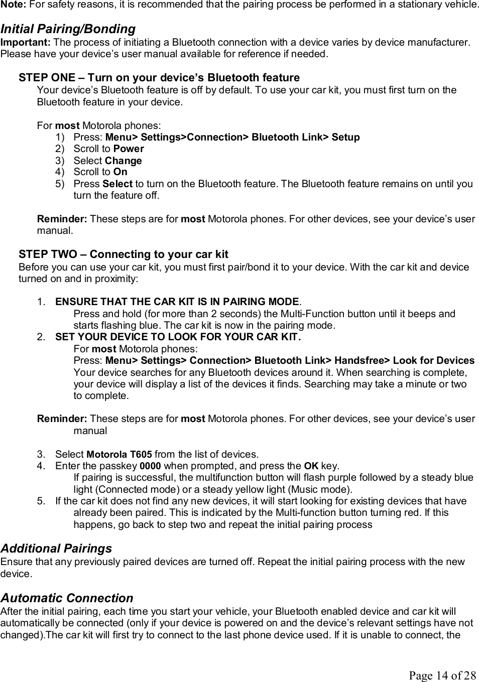 Page 14 of 28  Note: For safety reasons, it is recommended that the pairing process be performed in a stationary vehicle.  Initial Pairing/Bonding Important: The process of initiating a Bluetooth connection with a device varies by device manufacturer. Please have your device’s user manual available for reference if needed.   STEP ONE – Turn on your device’s Bluetooth feature Your device’s Bluetooth feature is off by default. To use your car kit, you must first turn on the Bluetooth feature in your device.  For most Motorola phones: 1) Press: Menu&gt; Settings&gt;Connection&gt; Bluetooth Link&gt; Setup 2) Scroll to Power 3) Select Change 4) Scroll to On 5) Press Select to turn on the Bluetooth feature. The Bluetooth feature remains on until you turn the feature off.   Reminder: These steps are for most Motorola phones. For other devices, see your device’s user manual.  STEP TWO – Connecting to your car kit Before you can use your car kit, you must first pair/bond it to your device. With the car kit and device turned on and in proximity:  1.  ENSURE THAT THE CAR KIT IS IN PAIRING MODE.  Press and hold (for more than 2 seconds) the Multi-Function button until it beeps and starts flashing blue. The car kit is now in the pairing mode. 2.  SET YOUR DEVICE TO LOOK FOR YOUR CAR KIT.  For most Motorola phones:  Press: Menu&gt; Settings&gt; Connection&gt; Bluetooth Link&gt; Handsfree&gt; Look for Devices Your device searches for any Bluetooth devices around it. When searching is complete, your device will display a list of the devices it finds. Searching may take a minute or two to complete.  Reminder: These steps are for most Motorola phones. For other devices, see your device’s user manual  3. Select Motorola T605 from the list of devices. 4. Enter the passkey 0000 when prompted, and press the OK key. If pairing is successful, the multifunction button will flash purple followed by a steady blue light (Connected mode) or a steady yellow light (Music mode).  5. If the car kit does not find any new devices, it will start looking for existing devices that have already been paired. This is indicated by the Multi-function button turning red. If this happens, go back to step two and repeat the initial pairing process  Additional Pairings Ensure that any previously paired devices are turned off. Repeat the initial pairing process with the new device.  Automatic Connection After the initial pairing, each time you start your vehicle, your Bluetooth enabled device and car kit will automatically be connected (only if your device is powered on and the device’s relevant settings have not changed).The car kit will first try to connect to the last phone device used. If it is unable to connect, the 