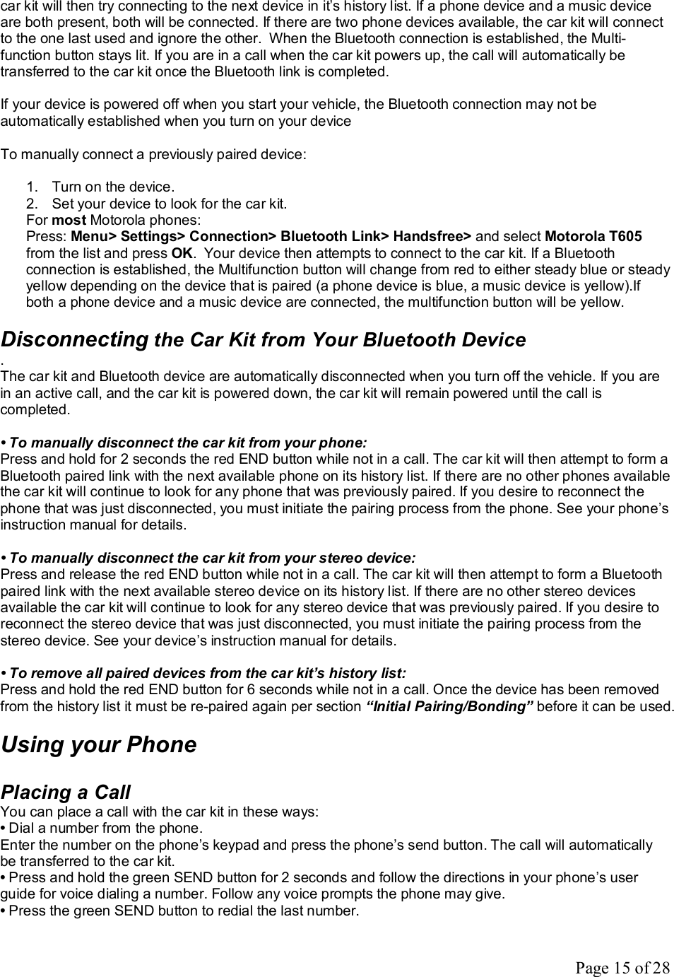 Page 15 of 28 car kit will then try connecting to the next device in it’s history list. If a phone device and a music device are both present, both will be connected. If there are two phone devices available, the car kit will connect to the one last used and ignore the other.  When the Bluetooth connection is established, the Multi-function button stays lit. If you are in a call when the car kit powers up, the call will automatically be transferred to the car kit once the Bluetooth link is completed.   If your device is powered off when you start your vehicle, the Bluetooth connection may not be automatically established when you turn on your device  To manually connect a previously paired device:  1. Turn on the device.  2. Set your device to look for the car kit. For most Motorola phones:  Press: Menu&gt; Settings&gt; Connection&gt; Bluetooth Link&gt; Handsfree&gt; and select Motorola T605 from the list and press OK.  Your device then attempts to connect to the car kit. If a Bluetooth connection is established, the Multifunction button will change from red to either steady blue or steady yellow depending on the device that is paired (a phone device is blue, a music device is yellow).If both a phone device and a music device are connected, the multifunction button will be yellow.   Disconnecting the Car Kit from Your Bluetooth Device . The car kit and Bluetooth device are automatically disconnected when you turn off the vehicle. If you are in an active call, and the car kit is powered down, the car kit will remain powered until the call is completed.  • To manually disconnect the car kit from your phone: Press and hold for 2 seconds the red END button while not in a call. The car kit will then attempt to form a Bluetooth paired link with the next available phone on its history list. If there are no other phones available the car kit will continue to look for any phone that was previously paired. If you desire to reconnect the phone that was just disconnected, you must initiate the pairing process from the phone. See your phone’s instruction manual for details.  • To manually disconnect the car kit from your stereo device: Press and release the red END button while not in a call. The car kit will then attempt to form a Bluetooth paired link with the next available stereo device on its history list. If there are no other stereo devices available the car kit will continue to look for any stereo device that was previously paired. If you desire to reconnect the stereo device that was just disconnected, you must initiate the pairing process from the stereo device. See your device’s instruction manual for details.  • To remove all paired devices from the car kit’s history list: Press and hold the red END button for 6 seconds while not in a call. Once the device has been removed from the history list it must be re-paired again per section “Initial Pairing/Bonding” before it can be used.  Using your Phone  Placing a Call You can place a call with the car kit in these ways: • Dial a number from the phone. Enter the number on the phone’s keypad and press the phone’s send button. The call will automatically be transferred to the car kit. • Press and hold the green SEND button for 2 seconds and follow the directions in your phone’s user guide for voice dialing a number. Follow any voice prompts the phone may give. • Press the green SEND button to redial the last number. 