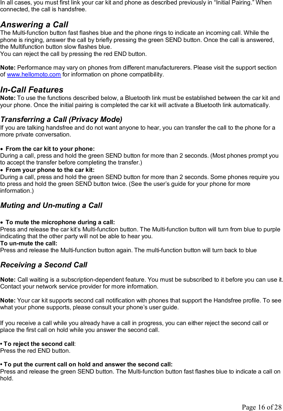 Page 16 of 28 In all cases, you must first link your car kit and phone as described previously in “Initial Pairing.” When connected, the call is handsfree.  Answering a Call The Multi-function button fast flashes blue and the phone rings to indicate an incoming call. While the phone is ringing, answer the call by briefly pressing the green SEND button. Once the call is answered, the Multifunction button slow flashes blue.  You can reject the call by pressing the red END button.  Note: Performance may vary on phones from different manufacturerers. Please visit the support section of www.hellomoto.com for information on phone compatibility.  In-Call Features Note: To use the functions described below, a Bluetooth link must be established between the car kit and your phone. Once the initial pairing is completed the car kit will activate a Bluetooth link automatically.  Transferring a Call (Privacy Mode) If you are talking handsfree and do not want anyone to hear, you can transfer the call to the phone for a more private conversation.  · From the car kit to your phone: During a call, press and hold the green SEND button for more than 2 seconds. (Most phones prompt you to accept the transfer before completing the transfer.) · From your phone to the car kit: During a call, press and hold the green SEND button for more than 2 seconds. Some phones require you to press and hold the green SEND button twice. (See the user’s guide for your phone for more information.)  Muting and Un-muting a Call  · To mute the microphone during a call: Press and release the car kit’s Multi-function button. The Multi-function button will turn from blue to purple indicating that the other party will not be able to hear you. To un-mute the call: Press and release the Multi-function button again. The multi-function button will turn back to blue  Receiving a Second Call  Note: Call waiting is a subscription-dependent feature. You must be subscribed to it before you can use it. Contact your network service provider for more information.  Note: Your car kit supports second call notification with phones that support the Handsfree profile. To see what your phone supports, please consult your phone’s user guide.  If you receive a call while you already have a call in progress, you can either reject the second call or place the first call on hold while you answer the second call.  • To reject the second call: Press the red END button.  • To put the current call on hold and answer the second call: Press and release the green SEND button. The Multi-function button fast flashes blue to indicate a call on hold.  