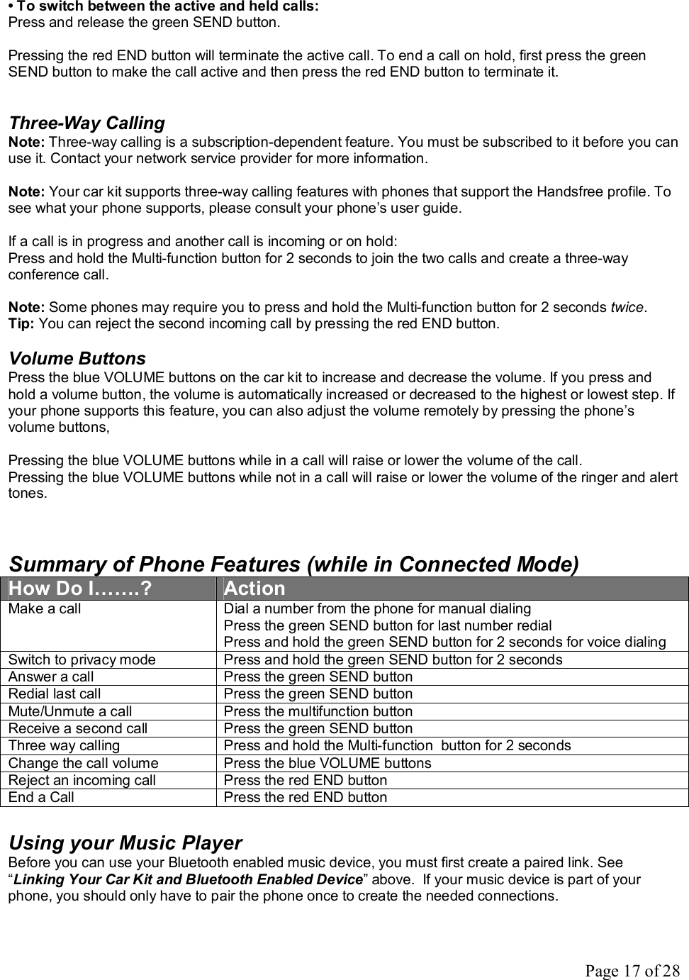 Page 17 of 28 • To switch between the active and held calls: Press and release the green SEND button.  Pressing the red END button will terminate the active call. To end a call on hold, first press the green SEND button to make the call active and then press the red END button to terminate it.    Three-Way Calling Note: Three-way calling is a subscription-dependent feature. You must be subscribed to it before you can use it. Contact your network service provider for more information.  Note: Your car kit supports three-way calling features with phones that support the Handsfree profile. To see what your phone supports, please consult your phone’s user guide.  If a call is in progress and another call is incoming or on hold: Press and hold the Multi-function button for 2 seconds to join the two calls and create a three-way conference call.  Note: Some phones may require you to press and hold the Multi-function button for 2 seconds twice. Tip: You can reject the second incoming call by pressing the red END button.  Volume Buttons Press the blue VOLUME buttons on the car kit to increase and decrease the volume. If you press and hold a volume button, the volume is automatically increased or decreased to the highest or lowest step. If your phone supports this feature, you can also adjust the volume remotely by pressing the phone’s volume buttons,   Pressing the blue VOLUME buttons while in a call will raise or lower the volume of the call. Pressing the blue VOLUME buttons while not in a call will raise or lower the volume of the ringer and alert tones.   Summary of Phone Features (while in Connected Mode) How Do I…….?  Action Make a call  Dial a number from the phone for manual dialing Press the green SEND button for last number redial Press and hold the green SEND button for 2 seconds for voice dialing Switch to privacy mode  Press and hold the green SEND button for 2 seconds Answer a call  Press the green SEND button Redial last call  Press the green SEND button  Mute/Unmute a call  Press the multifunction button Receive a second call  Press the green SEND button Three way calling  Press and hold the Multi-function  button for 2 seconds Change the call volume  Press the blue VOLUME buttons Reject an incoming call  Press the red END button End a Call  Press the red END button  Using your Music Player Before you can use your Bluetooth enabled music device, you must first create a paired link. See “Linking Your Car Kit and Bluetooth Enabled Device” above.  If your music device is part of your phone, you should only have to pair the phone once to create the needed connections.  