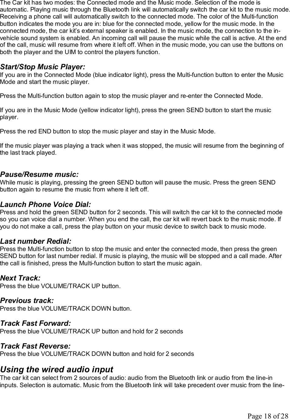 Page 18 of 28 The Car kit has two modes: the Connected mode and the Music mode. Selection of the mode is automatic. Playing music through the Bluetooth link will automatically switch the car kit to the music mode. Receiving a phone call will automatically switch to the connected mode. The color of the Multi-function button indicates the mode you are in: blue for the connected mode, yellow for the music mode. In the connected mode, the car kit’s external speaker is enabled. In the music mode, the connection to the in-vehicle sound system is enabled. An incoming call will pause the music while the call is active. At the end of the call, music will resume from where it left off. When in the music mode, you can use the buttons on both the player and the UIM to control the players function.  Start/Stop Music Player: If you are in the Connected Mode (blue indicator light), press the Multi-function button to enter the Music Mode and start the music player.  Press the Multi-function button again to stop the music player and re-enter the Connected Mode.  If you are in the Music Mode (yellow indicator light), press the green SEND button to start the music player.   Press the red END button to stop the music player and stay in the Music Mode.   If the music player was playing a track when it was stopped, the music will resume from the beginning of the last track played.   Pause/Resume music: While music is playing, pressing the green SEND button will pause the music. Press the green SEND button again to resume the music from where it left off.  Launch Phone Voice Dial: Press and hold the green SEND button for 2 seconds. This will switch the car kit to the connected mode so you can voice dial a number. When you end the call, the car kit will revert back to the music mode. If you do not make a call, press the play button on your music device to switch back to music mode.  Last number Redial: Press the Multi-function button to stop the music and enter the connected mode, then press the green SEND button for last number redial. If music is playing, the music will be stopped and a call made. After the call is finished, press the Multi-function button to start the music again.  Next Track: Press the blue VOLUME/TRACK UP button.  Previous track: Press the blue VOLUME/TRACK DOWN button.  Track Fast Forward: Press the blue VOLUME/TRACK UP button and hold for 2 seconds  Track Fast Reverse: Press the blue VOLUME/TRACK DOWN button and hold for 2 seconds  Using the wired audio input The car kit can select from 2 sources of audio: audio from the Bluetooth link or audio from the line-in inputs. Selection is automatic. Music from the Bluetooth link will take precedent over music from the line-