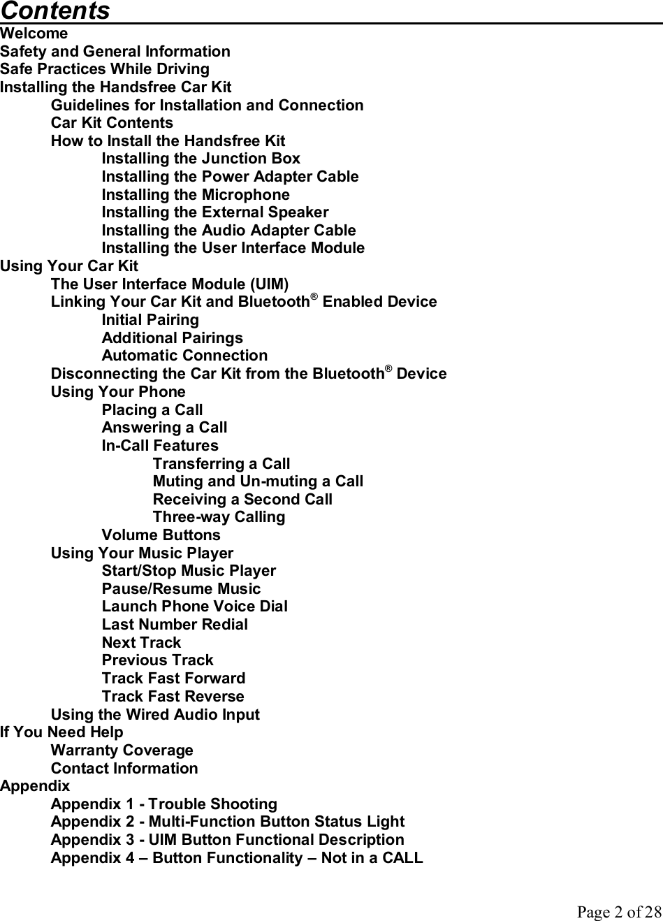 Page 2 of 28   Contents            Welcome Safety and General Information Safe Practices While Driving Installing the Handsfree Car Kit  Guidelines for Installation and Connection  Car Kit Contents  How to Install the Handsfree Kit   Installing the Junction Box   Installing the Power Adapter Cable   Installing the Microphone   Installing the External Speaker   Installing the Audio Adapter Cable   Installing the User Interface Module Using Your Car Kit The User Interface Module (UIM) Linking Your Car Kit and Bluetooth® Enabled Device Initial Pairing Additional Pairings Automatic Connection  Disconnecting the Car Kit from the Bluetooth® Device Using Your Phone Placing a Call Answering a Call In-Call Features Transferring a Call Muting and Un-muting a Call Receiving a Second Call Three-way Calling Volume Buttons Using Your Music Player Start/Stop Music Player Pause/Resume Music Launch Phone Voice Dial Last Number Redial Next Track Previous Track Track Fast Forward Track Fast Reverse Using the Wired Audio Input If You Need Help Warranty Coverage Contact Information Appendix  Appendix 1 - Trouble Shooting  Appendix 2 - Multi-Function Button Status Light Appendix 3 - UIM Button Functional Description Appendix 4 – Button Functionality – Not in a CALL 