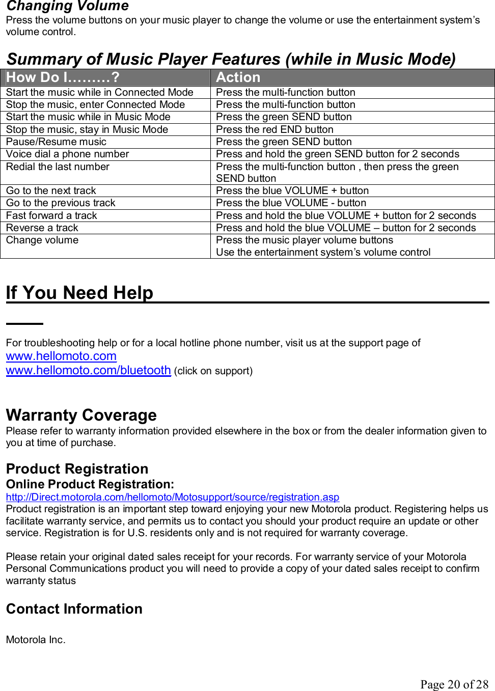 Page 20 of 28  Changing Volume Press the volume buttons on your music player to change the volume or use the entertainment system’s volume control.   Summary of Music Player Features (while in Music Mode) How Do I………?  Action Start the music while in Connected Mode  Press the multi-function button Stop the music, enter Connected Mode  Press the multi-function button Start the music while in Music Mode  Press the green SEND button Stop the music, stay in Music Mode  Press the red END button Pause/Resume music  Press the green SEND button Voice dial a phone number  Press and hold the green SEND button for 2 seconds Redial the last number  Press the multi-function button , then press the green SEND button Go to the next track  Press the blue VOLUME + button Go to the previous track  Press the blue VOLUME - button Fast forward a track  Press and hold the blue VOLUME + button for 2 seconds Reverse a track  Press and hold the blue VOLUME – button for 2 seconds Change volume  Press the music player volume buttons Use the entertainment system’s volume control   If You Need Help             For troubleshooting help or for a local hotline phone number, visit us at the support page of www.hellomoto.com  www.hellomoto.com/bluetooth (click on support)   Warranty Coverage Please refer to warranty information provided elsewhere in the box or from the dealer information given to you at time of purchase.  Product Registration Online Product Registration: http://Direct.motorola.com/hellomoto/Motosupport/source/registration.asp  Product registration is an important step toward enjoying your new Motorola product. Registering helps us facilitate warranty service, and permits us to contact you should your product require an update or other service. Registration is for U.S. residents only and is not required for warranty coverage.  Please retain your original dated sales receipt for your records. For warranty service of your Motorola Personal Communications product you will need to provide a copy of your dated sales receipt to confirm warranty status  Contact Information  Motorola Inc. 