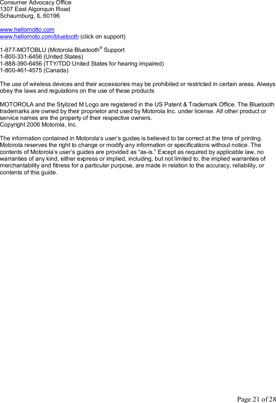 Page 21 of 28 Consumer Advocacy Office 1307 East Algonquin Road Schaumburg, IL 60196  www.hellomotto.com www.hellomoto.com/bluetooth (click on support)  1-877-MOTOBLU (Motorola Bluetooth® Support 1-800-331-6456 (United States) 1-888-390-6456 (TTY/TDD United States for hearing impaired) 1-800-461-4575 (Canada)  The use of wireless devices and their accessories may be prohibited or restricted in certain areas. Always obey the laws and regulations on the use of these products  MOTOROLA and the Stylized M Logo are registered in the US Patent &amp; Trademark Office. The Bluetooth trademarks are owned by their proprietor and used by Motorola Inc. under license. All other product or service names are the property of their respective owners. Copyright 2006 Motorola, Inc.  The information contained in Motorola’s user’s guides is believed to be correct at the time of printing. Motorola reserves the right to change or modify any information or specifications without notice. The contents of Motorola’s user’s guides are provided as “as-is.” Except as required by applicable law, no warranties of any kind, either express or implied, including, but not limited to, the implied warranties of merchantability and fitness for a particular purpose, are made in relation to the accuracy, reliability, or contents of this guide.      