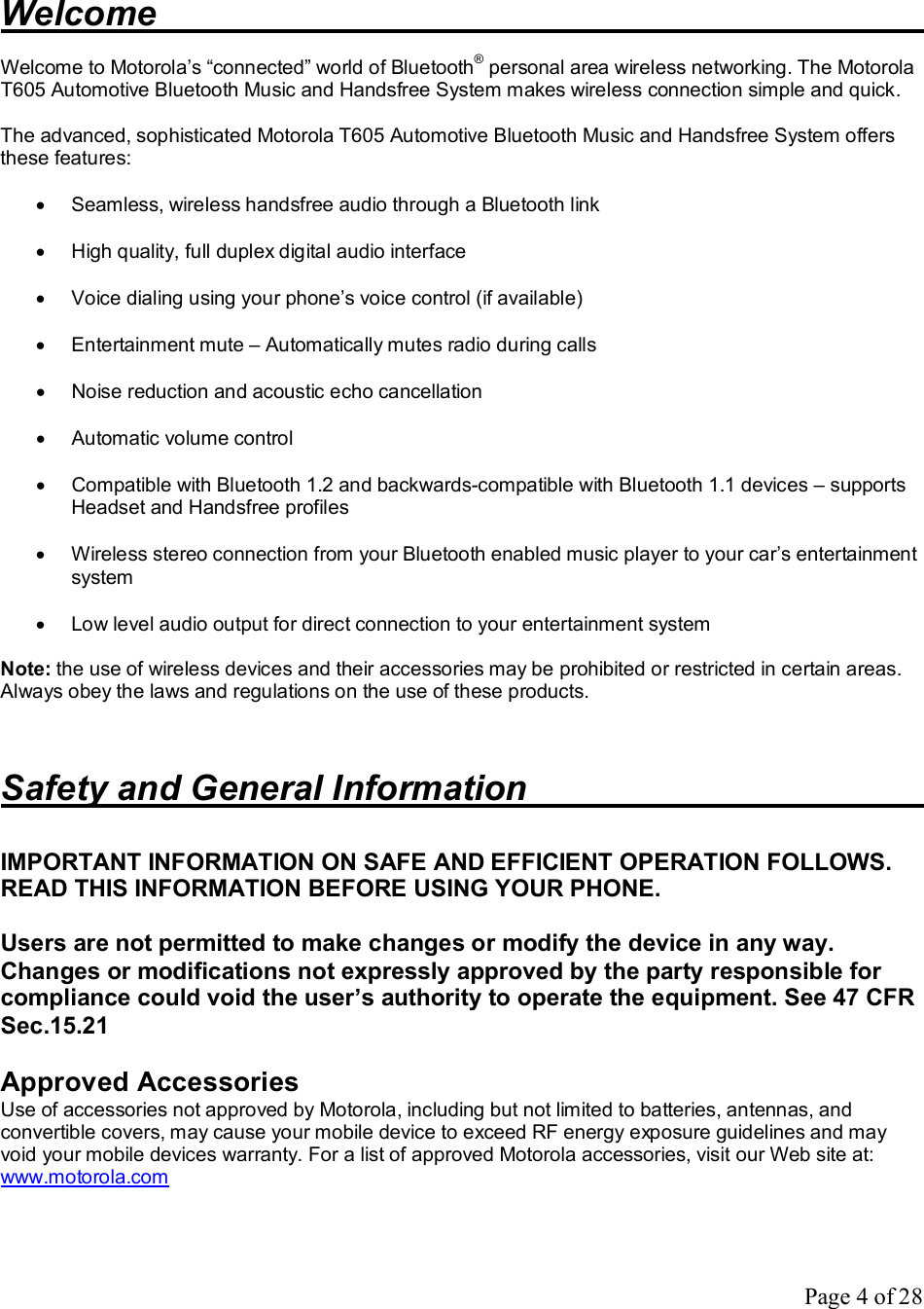 Page 4 of 28  Welcome             Welcome to Motorola’s “connected” world of Bluetooth® personal area wireless networking. The Motorola T605 Automotive Bluetooth Music and Handsfree System makes wireless connection simple and quick.  The advanced, sophisticated Motorola T605 Automotive Bluetooth Music and Handsfree System offers these features:  · Seamless, wireless handsfree audio through a Bluetooth link  · High quality, full duplex digital audio interface   · Voice dialing using your phone’s voice control (if available)   · Entertainment mute – Automatically mutes radio during calls  · Noise reduction and acoustic echo cancellation  · Automatic volume control  · Compatible with Bluetooth 1.2 and backwards-compatible with Bluetooth 1.1 devices – supports Headset and Handsfree profiles  · Wireless stereo connection from your Bluetooth enabled music player to your car’s entertainment system  · Low level audio output for direct connection to your entertainment system  Note: the use of wireless devices and their accessories may be prohibited or restricted in certain areas. Always obey the laws and regulations on the use of these products.   Safety and General Information        IMPORTANT INFORMATION ON SAFE AND EFFICIENT OPERATION FOLLOWS. READ THIS INFORMATION BEFORE USING YOUR PHONE.  Users are not permitted to make changes or modify the device in any way. Changes or modifications not expressly approved by the party responsible for compliance could void the user’s authority to operate the equipment. See 47 CFR Sec.15.21  Approved Accessories Use of accessories not approved by Motorola, including but not limited to batteries, antennas, and convertible covers, may cause your mobile device to exceed RF energy exposure guidelines and may void your mobile devices warranty. For a list of approved Motorola accessories, visit our Web site at: www.motorola.com   