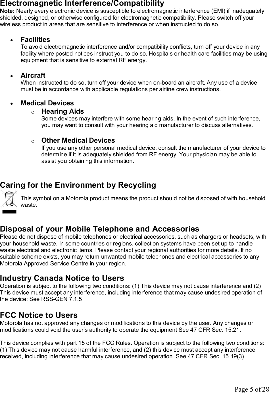 Page 5 of 28 Electromagnetic Interference/Compatibility Note: Nearly every electronic device is susceptible to electromagnetic interference (EMI) if inadequately shielded, designed, or otherwise configured for electromagnetic compatibility. Please switch off your wireless product in areas that are sensitive to interference or when instructed to do so.  · Facilities To avoid electromagnetic interference and/or compatibility conflicts, turn off your device in any facility where posted notices instruct you to do so. Hospitals or health care facilities may be using equipment that is sensitive to external RF energy.  · Aircraft When instructed to do so, turn off your device when on-board an aircraft. Any use of a device must be in accordance with applicable regulations per airline crew instructions.  · Medical Devices o Hearing Aids Some devices may interfere with some hearing aids. In the event of such interference, you may want to consult with your hearing aid manufacturer to discuss alternatives.  o Other Medical Devices If you use any other personal medical device, consult the manufacturer of your device to determine if it is adequately shielded from RF energy. Your physician may be able to assist you obtaining this information.   Caring for the Environment by Recycling  This symbol on a Motorola product means the product should not be disposed of with household waste.   Disposal of your Mobile Telephone and Accessories Please do not dispose of mobile telephones or electrical accessories, such as chargers or headsets, with your household waste. In some countries or regions, collection systems have been set up to handle waste electrical and electronic items. Please contact your regional authorities for more details. If no suitable scheme exists, you may return unwanted mobile telephones and electrical accessories to any Motorola Approved Service Centre in your region.  Industry Canada Notice to Users Operation is subject to the following two conditions: (1) This device may not cause interference and (2) This device must accept any interference, including interference that may cause undesired operation of the device: See RSS-GEN 7.1.5  FCC Notice to Users Motorola has not approved any changes or modifications to this device by the user. Any changes or modifications could void the user’s authority to operate the equipment See 47 CFR Sec. 15.21.  This device complies with part 15 of the FCC Rules. Operation is subject to the following two conditions: (1) This device may not cause harmful interference, and (2) this device must accept any interference received, including interference that may cause undesired operation. See 47 CFR Sec. 15.19(3).   