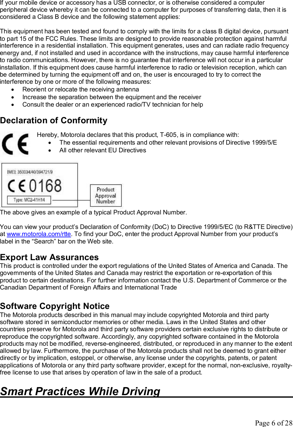 Page 6 of 28 If your mobile device or accessory has a USB connector, or is otherwise considered a computer peripheral device whereby it can be connected to a computer for purposes of transferring data, then it is considered a Class B device and the following statement applies:  This equipment has been tested and found to comply with the limits for a class B digital device, pursuant to part 15 of the FCC Rules. These limits are designed to provide reasonable protection against harmful interference in a residential installation. This equipment generates, uses and can radiate radio frequency energy and, if not installed and used in accordance with the instructions, may cause harmful interference to radio communications. However, there is no guarantee that interference will not occur in a particular installation. If this equipment does cause harmful interference to radio or television reception, which can be determined by turning the equipment off and on, the user is encouraged to try to correct the interference by one or more of the following measures: · Reorient or relocate the receiving antenna · Increase the separation between the equipment and the receiver · Consult the dealer or an experienced radio/TV technician for help  Declaration of Conformity   Hereby, Motorola declares that this product, T-605, is in compliance with: · The essential requirements and other relevant provisions of Directive 1999/5/E · All other relevant EU Directives   The above gives an example of a typical Product Approval Number.  You can view your product’s Declaration of Conformity (DoC) to Directive 1999/5/EC (to R&amp;TTE Directive) at www.motorola.com/rtte. To find your DoC, enter the product Approval Number from your product’s label in the “Search” bar on the Web site.  Export Law Assurances This product is controlled under the export regulations of the United States of America and Canada. The governments of the United States and Canada may restrict the exportation or re-exportation of this product to certain destinations. For further information contact the U.S. Department of Commerce or the Canadian Department of Foreign Affairs and International Trade  Software Copyright Notice The Motorola products described in this manual may include copyrighted Motorola and third party software stored in semiconductor memories or other media. Laws in the United States and other countries preserve for Motorola and third party software providers certain exclusive rights to distribute or reproduce the copyrighted software. Accordingly, any copyrighted software contained in the Motorola products may not be modified, reverse-engineered, distributed, or reproduced in any manner to the extent allowed by law. Furthermore, the purchase of the Motorola products shall not be deemed to grant either directly or by implication, estoppel, or otherwise, any license under the copyrights, patents, or patent applications of Motorola or any third party software provider, except for the normal, non-exclusive, royalty-free license to use that arises by operation of law in the sale of a product.  Smart Practices While Driving       