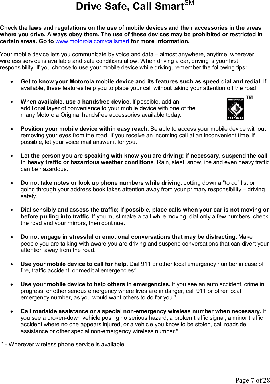 Page 7 of 28  Drive Safe, Call SmartSM  Check the laws and regulations on the use of mobile devices and their accessories in the areas where you drive. Always obey them. The use of these devices may be prohibited or restricted in certain areas. Go to www.motorola.com/callsmart for more information.  Your mobile device lets you communicate by voice and data – almost anywhere, anytime, wherever wireless service is available and safe conditions allow. When driving a car, driving is your first responsibility. If you choose to use your mobile device while driving, remember the following tips:  · Get to know your Motorola mobile device and its features such as speed dial and redial. If available, these features help you to place your call without taking your attention off the road.  · When available, use a handsfree device. If possible, add an additional layer of convenience to your mobile device with one of the many Motorola Original handsfree accessories available today.  · Position your mobile device within easy reach. Be able to access your mobile device without removing your eyes from the road. If you receive an incoming call at an inconvenient time, if possible, let your voice mail answer it for you.  · Let the person you are speaking with know you are driving; if necessary, suspend the call in heavy traffic or hazardous weather conditions. Rain, sleet, snow, ice and even heavy traffic can be hazardous.  · Do not take notes or look up phone numbers while driving. Jotting down a “to do” list or going through your address book takes attention away from your primary responsibility – driving safely.  · Dial sensibly and assess the traffic; if possible, place calls when your car is not moving or before pulling into traffic. If you must make a call while moving, dial only a few numbers, check the road and your mirrors, then continue.  · Do not engage in stressful or emotional conversations that may be distracting. Make people you are talking with aware you are driving and suspend conversations that can divert your attention away from the road.  · Use your mobile device to call for help. Dial 911 or other local emergency number in case of fire, traffic accident, or medical emergencies*  · Use your mobile device to help others in emergencies. If you see an auto accident, crime in progress, or other serious emergency where lives are in danger, call 911 or other local emergency number, as you would want others to do for you.*  · Call roadside assistance or a special non-emergency wireless number when necessary. If you see a broken-down vehicle posing no serious hazard, a broken traffic signal, a minor traffic accident where no one appears injured, or a vehicle you know to be stolen, call roadside assistance or other special non-emergency wireless number.*   * - Wherever wireless phone service is available  