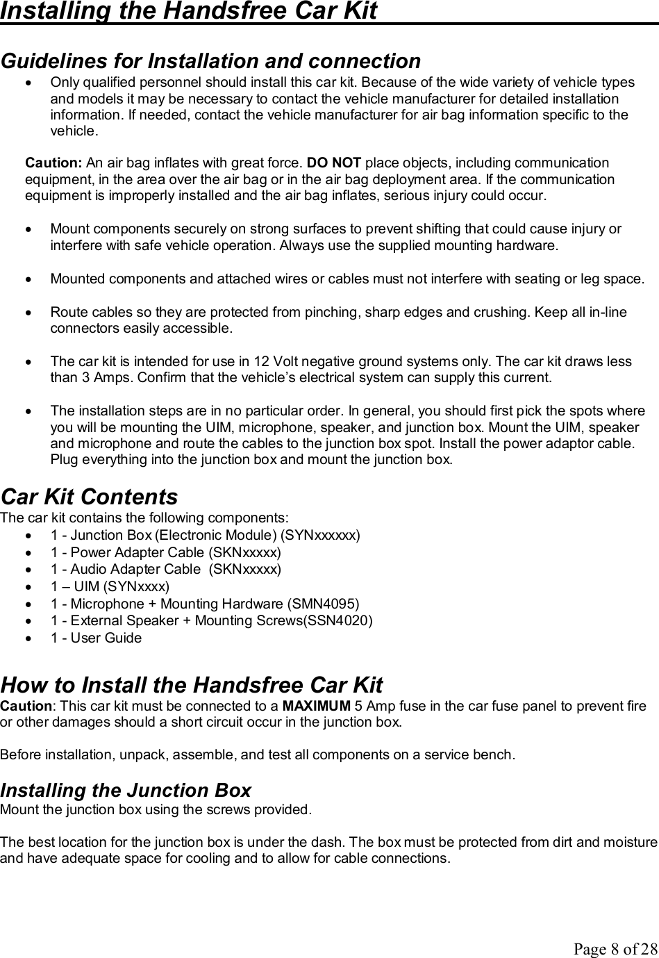 Page 8 of 28 Installing the Handsfree Car Kit        Guidelines for Installation and connection · Only qualified personnel should install this car kit. Because of the wide variety of vehicle types and models it may be necessary to contact the vehicle manufacturer for detailed installation information. If needed, contact the vehicle manufacturer for air bag information specific to the vehicle.  Caution: An air bag inflates with great force. DO NOT place objects, including communication equipment, in the area over the air bag or in the air bag deployment area. If the communication equipment is improperly installed and the air bag inflates, serious injury could occur.  · Mount components securely on strong surfaces to prevent shifting that could cause injury or interfere with safe vehicle operation. Always use the supplied mounting hardware.  · Mounted components and attached wires or cables must not interfere with seating or leg space.  · Route cables so they are protected from pinching, sharp edges and crushing. Keep all in-line connectors easily accessible.  · The car kit is intended for use in 12 Volt negative ground systems only. The car kit draws less than 3 Amps. Confirm that the vehicle’s electrical system can supply this current.  · The installation steps are in no particular order. In general, you should first pick the spots where you will be mounting the UIM, microphone, speaker, and junction box. Mount the UIM, speaker and microphone and route the cables to the junction box spot. Install the power adaptor cable. Plug everything into the junction box and mount the junction box.  Car Kit Contents The car kit contains the following components: · 1 - Junction Box (Electronic Module) (SYNxxxxxx) · 1 - Power Adapter Cable (SKNxxxxx) · 1 - Audio Adapter Cable  (SKNxxxxx) · 1 – UIM (SYNxxxx) · 1 - Microphone + Mounting Hardware (SMN4095) · 1 - External Speaker + Mounting Screws(SSN4020) · 1 - User Guide   How to Install the Handsfree Car Kit Caution: This car kit must be connected to a MAXIMUM 5 Amp fuse in the car fuse panel to prevent fire or other damages should a short circuit occur in the junction box.  Before installation, unpack, assemble, and test all components on a service bench.  Installing the Junction Box Mount the junction box using the screws provided.  The best location for the junction box is under the dash. The box must be protected from dirt and moisture and have adequate space for cooling and to allow for cable connections. 