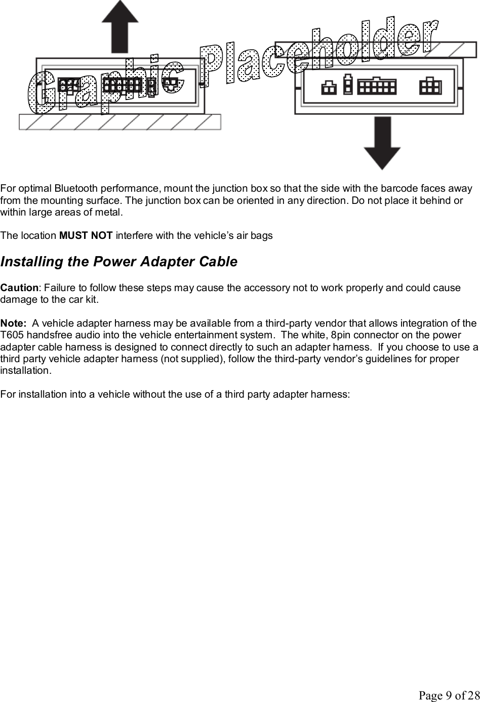 Page 9 of 28   For optimal Bluetooth performance, mount the junction box so that the side with the barcode faces away from the mounting surface. The junction box can be oriented in any direction. Do not place it behind or within large areas of metal.  The location MUST NOT interfere with the vehicle’s air bags  Installing the Power Adapter Cable  Caution: Failure to follow these steps may cause the accessory not to work properly and could cause damage to the car kit.  Note:  A vehicle adapter harness may be available from a third-party vendor that allows integration of the T605 handsfree audio into the vehicle entertainment system.  The white, 8pin connector on the power adapter cable harness is designed to connect directly to such an adapter harness.  If you choose to use a third party vehicle adapter harness (not supplied), follow the third-party vendor’s guidelines for proper installation.  For installation into a vehicle without the use of a third party adapter harness: 