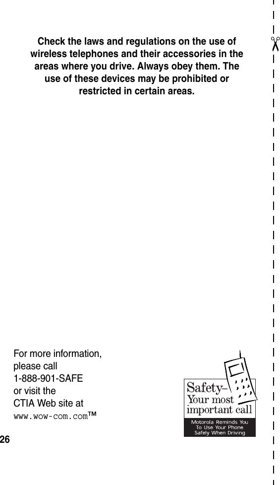  26✂Check the laws and regulations on the use of wireless telephones and their accessories in the areas where you drive. Always obey them. The use of these devices may be prohibited or restricted in certain areas.For more information, please call 1-888-901-SAFE or visit the CTIA Web site at www.wow-com.com™