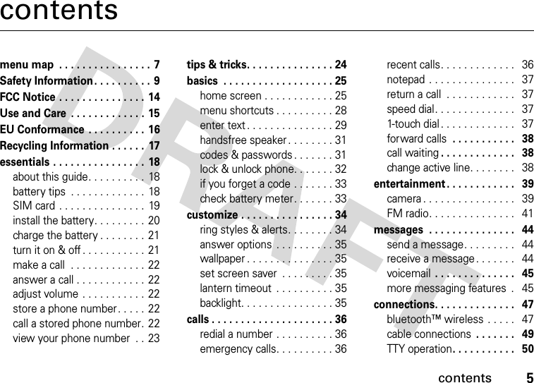 contents5contentsmenu map  . . . . . . . . . . . . . . . . 7Safety Information . . . . . . . . . . 9FCC Notice . . . . . . . . . . . . . . . 14Use and Care  . . . . . . . . . . . . . 15EU Conformance  . . . . . . . . . .  16Recycling Information . . . . . .  17essentials . . . . . . . . . . . . . . . .  18about this guide. . . . . . . . . .  18battery tips  . . . . . . . . . . . . .  18SIM card . . . . . . . . . . . . . . .  19install the battery. . . . . . . . .  20charge the battery . . . . . . . . 21turn it on &amp; off . . . . . . . . . . .  21make a call  . . . . . . . . . . . . . 22answer a call . . . . . . . . . . . .  22adjust volume . . . . . . . . . . .  22store a phone number. . . . . 22call a stored phone number. 22view your phone number  . . 23tips &amp; tricks. . . . . . . . . . . . . . . 24basics  . . . . . . . . . . . . . . . . . . . 25home screen . . . . . . . . . . . . 25menu shortcuts . . . . . . . . . . 28enter text . . . . . . . . . . . . . . . 29handsfree speaker . . . . . . . . 31codes &amp; passwords. . . . . . . 31lock &amp; unlock phone. . . . . . . 32if you forget a code . . . . . . . 33check battery meter. . . . . . . 33customize . . . . . . . . . . . . . . . . 34ring styles &amp; alerts. . . . . . . . 34answer options  . . . . . . . . . . 35wallpaper . . . . . . . . . . . . . . . 35set screen saver  . . . . . . . . . 35lantern timeout  . . . . . . . . . . 35backlight. . . . . . . . . . . . . . . . 35calls . . . . . . . . . . . . . . . . . . . . . 36redial a number . . . . . . . . . . 36emergency calls. . . . . . . . . . 36recent calls. . . . . . . . . . . . .   36notepad . . . . . . . . . . . . . . .   37return a call  . . . . . . . . . . . .   37speed dial. . . . . . . . . . . . . .   371-touch dial . . . . . . . . . . . . .   37forward calls . . . . . . . . . . .   38call waiting. . . . . . . . . . . . .   38change active line. . . . . . . .   38entertainment . . . . . . . . . . . .   39camera . . . . . . . . . . . . . . . .   39FM radio. . . . . . . . . . . . . . .   41messages  . . . . . . . . . . . . . . .   44send a message. . . . . . . . .   44receive a message. . . . . . .   44voicemail . . . . . . . . . . . . . .   45more messaging features  .   45connections. . . . . . . . . . . . . .   47bluetooth™ wireless  . . . . .   47cable connections . . . . . . .   49TTY operation. . . . . . . . . . .   50