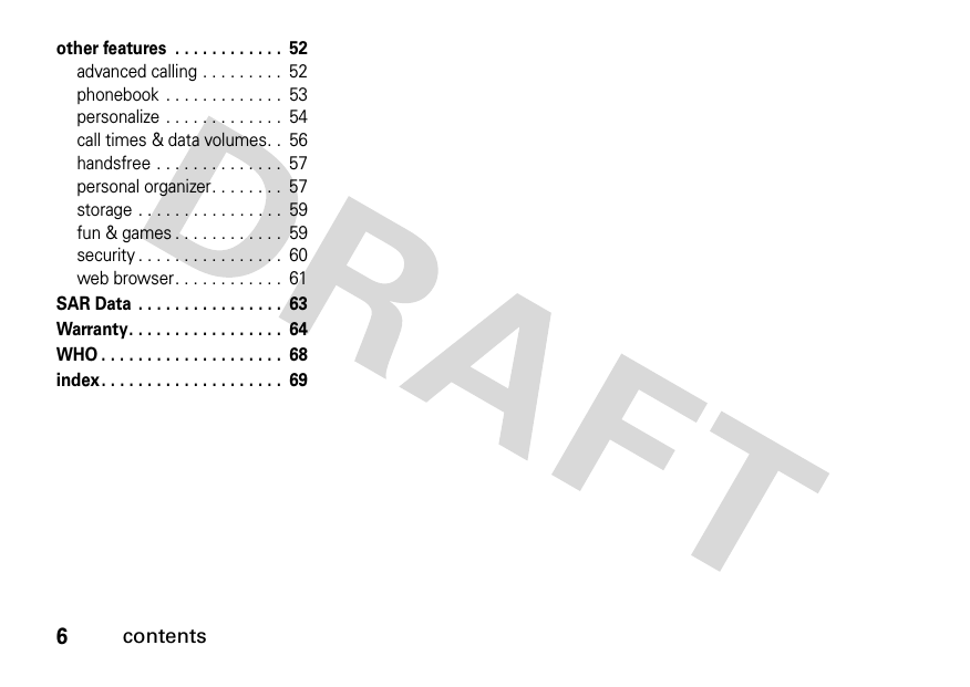 6contentsother features  . . . . . . . . . . . .  52advanced calling . . . . . . . . .  52phonebook  . . . . . . . . . . . . .  53personalize . . . . . . . . . . . . .  54call times &amp; data volumes. .  56handsfree . . . . . . . . . . . . . .  57personal organizer. . . . . . . .  57storage . . . . . . . . . . . . . . . .  59fun &amp; games . . . . . . . . . . . .  59security . . . . . . . . . . . . . . . .  60web browser. . . . . . . . . . . .  61SAR Data  . . . . . . . . . . . . . . . .  63Warranty. . . . . . . . . . . . . . . . .  64WHO . . . . . . . . . . . . . . . . . . . .  68index. . . . . . . . . . . . . . . . . . . .  69