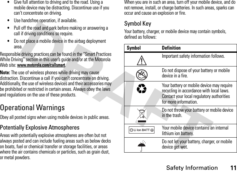 Safety Information11•Give full attention to driving and to the road. Using a mobile device may be distracting. Discontinue use if you can’t concentrate on driving.•Use handsfree operation, if available.•Pull off the road and park before making or answering a call if driving conditions so require.•Do not place a mobile device in the airbag deployment area.Responsible driving practices can be found in the “Smart Practices While Driving” section in this user’s guide and/or at the Motorola Web site: www.motorola.com/callsmart.Note: The use of wireless phones while driving may cause distraction. Discontinue a call if you can’t concentrate on driving. Additionally, the use of wireless devices and their accessories may be prohibited or restricted in certain areas. Always obey the laws and regulations on the use of these products.Operational WarningsObey all posted signs when using mobile devices in public areas.Potentially Explosive AtmospheresAreas with potentially explosive atmospheres are often but not always posted and can include fueling areas such as below decks on boats, fuel or chemical transfer or storage facilities, or areas where the air contains chemicals or particles, such as grain dust, or metal powders.When you are in such an area, turn off your mobile device, and do not remove, install, or charge batteries. In such areas, sparks can occur and cause an explosion or fire.Symbol KeyYour battery, charger, or mobile device may contain symbols, defined as follows:Symbol DefinitionImportant safety information follows.Do not dispose of your battery or mobile device in a fire.Your battery or mobile device may require recycling in accordance with local laws. Contact your local regulatory authorities for more information.Do not throw your battery or mobile device in the trash.Your mobile device contains an internal lithium ion battery.Do not let your battery, charger, or mobile device get wet.032374o032376o032375o032378oLi Ion BATT