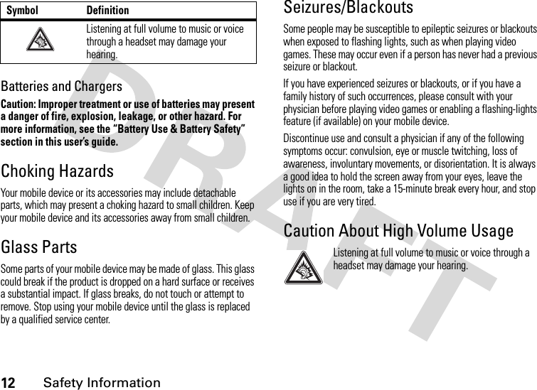 12Safety InformationBatteries and ChargersCaution: Improper treatment or use of batteries may present a danger of fire, explosion, leakage, or other hazard. For more information, see the “Battery Use &amp; Battery Safety” section in this user’s guide.Choking HazardsYour mobile device or its accessories may include detachable parts, which may present a choking hazard to small children. Keep your mobile device and its accessories away from small children.Glass PartsSome parts of your mobile device may be made of glass. This glass could break if the product is dropped on a hard surface or receives a substantial impact. If glass breaks, do not touch or attempt to remove. Stop using your mobile device until the glass is replaced by a qualified service center.Seizures/BlackoutsSome people may be susceptible to epileptic seizures or blackouts when exposed to flashing lights, such as when playing video games. These may occur even if a person has never had a previous seizure or blackout.If you have experienced seizures or blackouts, or if you have a family history of such occurrences, please consult with your physician before playing video games or enabling a flashing-lights feature (if available) on your mobile device.Discontinue use and consult a physician if any of the following symptoms occur: convulsion, eye or muscle twitching, loss of awareness, involuntary movements, or disorientation. It is always a good idea to hold the screen away from your eyes, leave the lights on in the room, take a 15-minute break every hour, and stop use if you are very tired.Caution About High Volume UsageListening at full volume to music or voice through a headset may damage your hearing.Listening at full volume to music or voice through a headset may damage your hearing.Symbol Definition