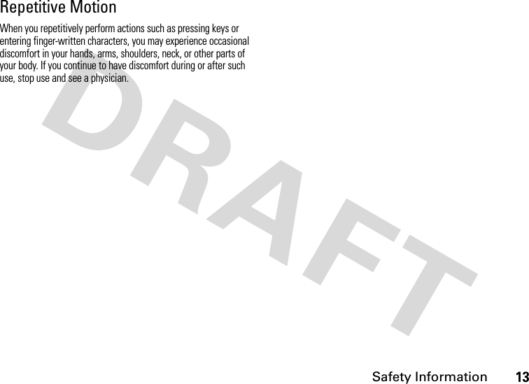 Safety Information13Repetitive MotionWhen you repetitively perform actions such as pressing keys or entering finger-written characters, you may experience occasional discomfort in your hands, arms, shoulders, neck, or other parts of your body. If you continue to have discomfort during or after such use, stop use and see a physician.