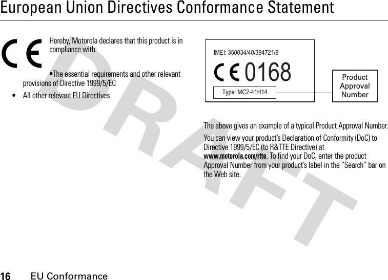 16EU ConformanceEuropean Union Directives Conformance StatementEU ConformanceHereby, Motorola declares that this product is in compliance with:•The essential requirements and other relevant provisions of Directive 1999/5/EC•All other relevant EU DirectivesThe above gives an example of a typical Product Approval Number.You can view your product’s Declaration of Conformity (DoC) to Directive 1999/5/EC (to R&amp;TTE Directive) at www.motorola.com/rtte. To find your DoC, enter the product Approval Number from your product’s label in the “Search” bar on the Web site.0168 ProductApprovalNumber