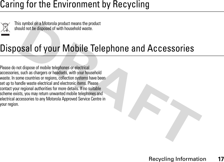 Recycling Information17Caring for the Environment by RecyclingRecycling InformationThis symbol on a Motorola product means the product should not be disposed of with household waste.Disposal of your Mobile Telephone and AccessoriesPlease do not dispose of mobile telephones or electrical accessories, such as chargers or headsets, with your household waste. In some countries or regions, collection systems have been set up to handle waste electrical and electronic items. Please contact your regional authorities for more details. If no suitable scheme exists, you may return unwanted mobile telephones and electrical accessories to any Motorola Approved Service Centre in your region.