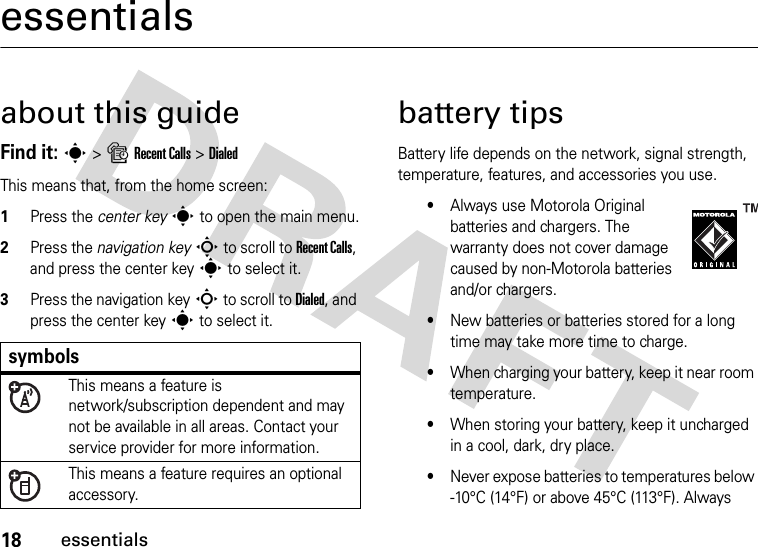 18essentialsessentialsabout this guideFind it: s &gt;sRecent Calls &gt;DialedThis means that, from the home screen:  1Press the center keys to open the main menu.2Press the navigation keyS to scroll to Recent Calls, and press the center keys to select it.3Press the navigation keyS to scroll to Dialed, and press the center keys to select it.battery tipsBattery life depends on the network, signal strength, temperature, features, and accessories you use.•Always use Motorola Original batteries and chargers. The warranty does not cover damage caused by non-Motorola batteries and/or chargers.•New batteries or batteries stored for a long time may take more time to charge.•When charging your battery, keep it near room temperature.•When storing your battery, keep it uncharged in a cool, dark, dry place.•Never expose batteries to temperatures below -10°C (14°F) or above 45°C (113°F). Always symbolsThis means a feature is network/subscription dependent and may not be available in all areas. Contact your service provider for more information.This means a feature requires an optional accessory.