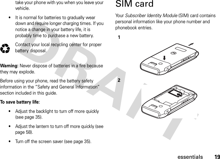 19essentialstake your phone with you when you leave your vehicle.•It is normal for batteries to gradually wear down and require longer charging times. If you notice a change in your battery life, it is probably time to purchase a new battery.Contact your local recycling center for proper battery disposal.Warning: Never dispose of batteries in a fire because they may explode.Before using your phone, read the battery safety information in the “Safety and General Information” section included in this guide.To save battery life:•Adjust the backlight to turn off more quickly (see page 35).•Adjust the lantern to turn off more quickly (see page 58).•Turn off the screen saver (see page 35).SIM cardYo u r   Subscriber Identity Module (SIM) card contains personal information like your phone number and phonebook entries.032375o12