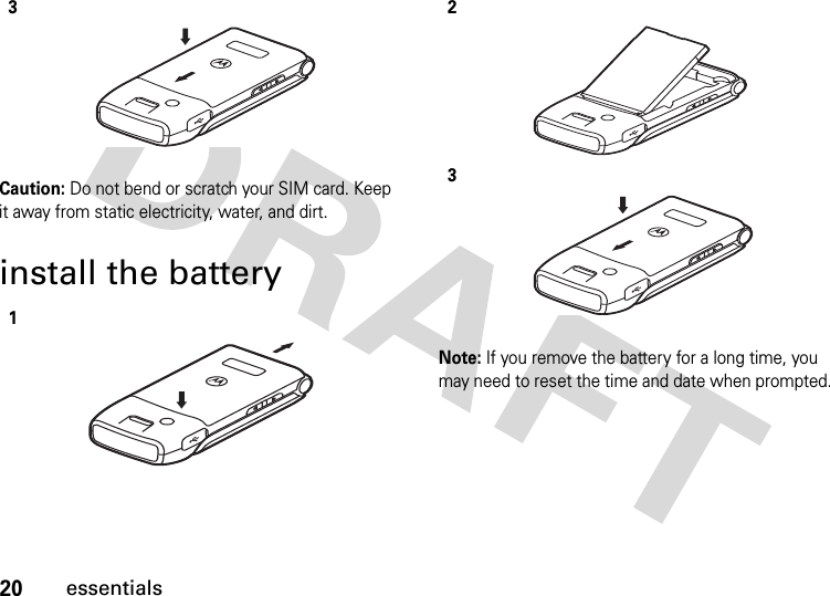 20essentialsCaution: Do not bend or scratch your SIM card. Keep it away from static electricity, water, and dirt.install the batteryNote: If you remove the battery for a long time, you may need to reset the time and date when prompted. 3123