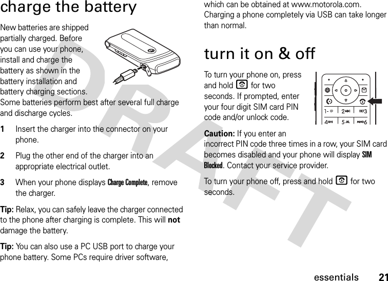 21essentialscharge the batteryNew batteries are shipped partially charged. Before you can use your phone, install and charge the battery as shown in the battery installation and battery charging sections. Some batteries perform best after several full charge and discharge cycles.1Insert the charger into the connector on your phone.2Plug the other end of the charger into an appropriate electrical outlet.3When your phone displays Charge Complete, remove the charger.Tip: Relax, you can safely leave the charger connected to the phone after charging is complete. This will not damage the battery.Tip: You can also use a PC USB port to charge your phone battery. Some PCs require driver software, which can be obtained at www.motorola.com. Charging a phone completely via USB can take longer than normal.turn it on &amp; offTo turn your phone on, press and hold O for two seconds. If prompted, enter your four digit SIM card PIN code and/or unlock code.Caution: If you enter an incorrect PIN code three times in a row, your SIM card becomes disabled and your phone will display SIM Blocked. Contact your service provider.To turn your phone off, press and hold O for two seconds.