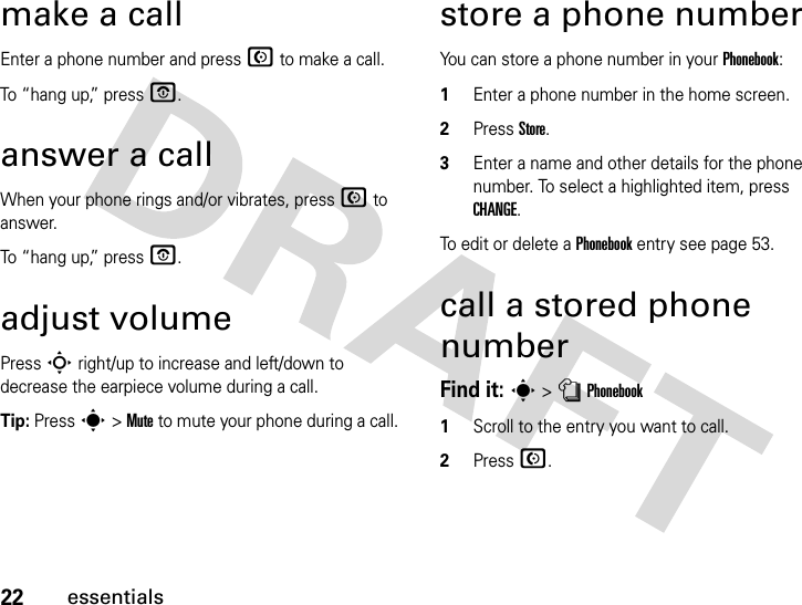 22essentialsmake a callEnter a phone number and press N to make a call.To “hang up,” press O.answer a callWhen your phone rings and/or vibrates, press N to answer.To “hang up,” press O.adjust volumePress S right/up to increase and left/down to decrease the earpiece volume during a call.Tip: Press s &gt; Mute to mute your phone during a call.store a phone numberYou can store a phone number in your Phonebook:1Enter a phone number in the home screen.2Press Store.3Enter a name and other details for the phone number. To select a highlighted item, press CHANGE.To edit or delete a Phonebook entry see page 53.call a stored phone numberFind it: s &gt; n Phonebook1Scroll to the entry you want to call.2Press N.