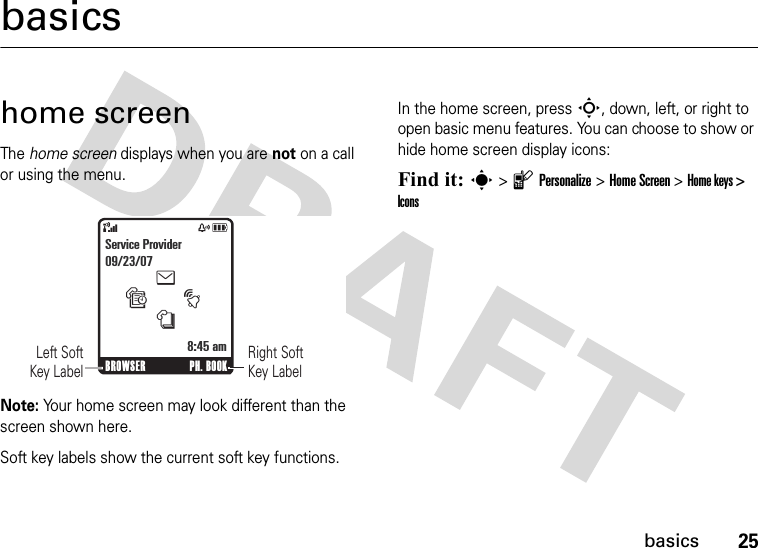 25basicsbasicshome screenThe home screen displays when you are not on a call or using the menu. Note: Your home screen may look different than the screen shown here.Soft key labels show the current soft key functions.In the home screen, press S, down, left, or right to open basic menu features. You can choose to show or hide home screen display icons:Find it: s &gt; l Personalize &gt; Home Screen &gt; Home keys &gt; Icons&amp;zåRight Soft Key Label      Left SoftKey LabelBROWSER PH. BOOKtesnService Provider09/23/078:45 am