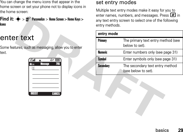 29basicsYou can change the menu icons that appear in the home screen or set your phone not to display icons in the home screen:Find it: s &gt; l Personalize &gt; Home Screen &gt; Home Keys &gt; Iconsenter textSome features, such as messaging, allow you to enter text.set entry modesMultiple text entry modes make it easy for you to enter names, numbers, and messages. Press # in any text entry screen to select one of the following entry methods.765Ab h              (    WzåMessageINSERT CANCELentry modePrimaryThe primary text entry method (see below to set).NumericEnter numbers only (see page 31)SymbolEnter symbols only (see page 31)SecondaryThe secondary text entry method (see below to set).