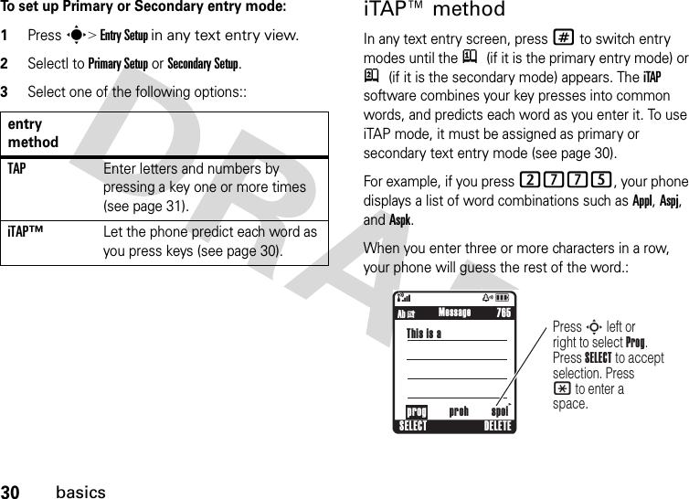 30basicsTo set up Primary or Secondary entry mode:1Press s&gt; Entry Setup in any text entry view.2Selectl to Primary Setup or Secondary Setup.3Select one of the following options::iTAP™ methodIn any text entry screen, press # to switch entry modes until the j (if it is the primary entry mode) or p (if it is the secondary mode) appears. The iTAP software combines your key presses into common words, and predicts each word as you enter it. To use iTAP mode, it must be assigned as primary or secondary text entry mode (see page 30). For example, if you press 2775, your phone displays a list of word combinations such as Appl, Aspj, and Aspk.When you enter three or more characters in a row, your phone will guess the rest of the word.:entry methodTAPEnter letters and numbers by pressing a key one or more times (see page 31).iTAP™Let the phone predict each word as you press keys (see page 30).&amp;zåSELECT DELETE765Press S left or right to select Prog. Press SELECT to accept selection. Press * to enter a space.     prog proh spoiThis is a Ab i              Message