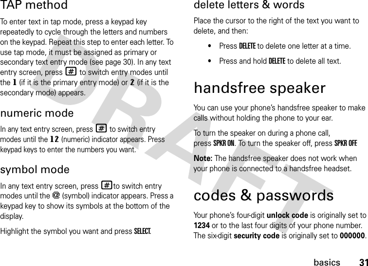 31basicsTAP methodTo enter text in tap mode, press a keypad key repeatedly to cycle through the letters and numbers on the keypad. Repeat this step to enter each letter. To use tap mode, it must be assigned as primary or secondary text entry mode (see page 30). In any text entry screen, press # to switch entry modes until the g (if it is the primary entry mode) or m (if it is the secondary mode) appears.numeric modeIn any text entry screen, press # to switch entry modes until the gm (numeric) indicator appears. Press keypad keys to enter the numbers you want.symbol modeIn any text entry screen, press #to switch entry modes until the [ (symbol) indicator appears. Press a keypad key to show its symbols at the bottom of the display.Highlight the symbol you want and press SELECT.delete letters &amp; wordsPlace the cursor to the right of the text you want to delete, and then:•Press DELETE to delete one letter at a time.•Press and hold DELETE to delete all text.handsfree speakerYou can use your phone’s handsfree speaker to make calls without holding the phone to your ear.To turn the speaker on during a phone call, pressSPKR ON. To turn the speaker off, pressSPKR OFF.Note: The handsfree speaker does not work when your phone is connected to a handsfree headset.codes &amp; passwordsYour phone’s four-digit unlock code is originally set to 1234 or to the last four digits of your phone number. The six-digit security code is originally set to 000000. 