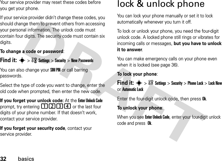 32basicsYour service provider may reset these codes before you get your phone.If your service provider didn’t change these codes, you should change them to prevent others from accessing your personal information. The unlock code must contain four digits. The security code must contain six digits.To change a code or password:Find it: s &gt;wSettings &gt;Security &gt;New PasswordsYou can also change your SIM PIN or call barring passwords.Select the type of code you want to change, enter the old code when prompted, then enter the new code.If you forget your unlock code:At the Enter Unlock Code prompt, try entering 1234 or the last four digits of your phone number. If that doesn’t work, contact your service provider.If you forget your security code, contact your service provider.lock &amp; unlock phoneYou can lock your phone manually or set it to lock automatically whenever you turn it off. To lock or unlock your phone, you need the four-digit unlock code. A locked phone still rings or vibrates for incoming calls or messages, but you have to unlock it to answer.You can make emergency calls on your phone even when it is locked (see page 36).To lock your phone: Find it: s&gt;wSettings&gt;Security &gt;Phone Lock &gt;Lock Now or Automatic LockEnter the four-digit unlock code, then pressOk.To unlock your phone:When you see Enter Unlock Code, enter your four-digit unlock code and press Ok.