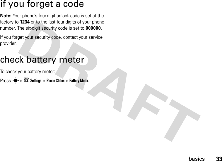 33basicsif you forget a codeNote: Your phone’s four-digit unlock code is set at the factory to 1234 or to the last four digits of your phone number. The six-digit security code is set to 000000.If you forget your security code, contact your service provider.check battery meterTo check your battery meter:Press s&gt;wSettings&gt;Phone Status &gt;Battery Meter.