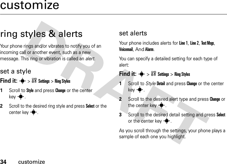 34customizecustomizering styles &amp; alertsYour phone rings and/or vibrates to notify you of an incoming call or another event, such as a new message. This ring or vibration is called an alert.set a styleFind it: s&gt;wSettings &gt;Ring Styles1Scroll to Style and press Change or the center keys.2Scroll to the desired ring style and press Select or the center keys.set alertsYour phone includes alerts for Line 1, Line 2, Text Msgs, Voicemail, And Alarm.You can specify a detailed setting for each type of alert:Find it: s&gt;wSettings &gt;Ring Styles  1Scroll to StyleDetail and press Change or the center keys.2Scroll to the desired alert type and press Change or the center keys.3Scroll to the desired detail setting and press Select or the center keys.As you scroll through the settings, your phone plays a sample of each one you highlight.