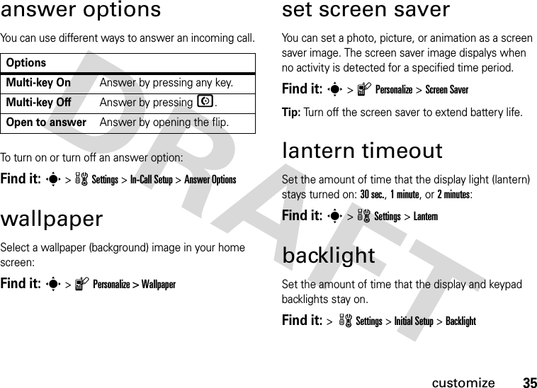 35customizeanswer optionsYou can use different ways to answer an incoming call.To turn on or turn off an answer option:Find it: s &gt; w Settings &gt; In-Call Setup &gt;Answer OptionswallpaperSelect a wallpaper (background) image in your home screen:Find it: s &gt; l Personalize &gt; Wallpaperset screen saverYou can set a photo, picture, or animation as a screen saver image. The screen saver image dispalys when no activity is detected for a specified time period.Find it: s &gt; l Personalize &gt;Screen Saver Tip: Turn off the screen saver to extend battery life.lantern timeoutSet the amount of time that the display light (lantern) stays turned on: 30 sec., 1 minute, or 2 minutes:Find it: s &gt;wSettings &gt;LanternbacklightSet the amount of time that the display and keypad backlights stay on.Find it: &gt; wSettings &gt; Initial Setup &gt;BacklightOptionsMulti-key OnAnswer by pressing any key.Multi-key OffAnswer by pressing N.Open to answerAnswer by opening the flip.