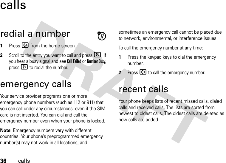 36callscallsredial a number1Press N from the home screen.2Scroll to the entry you want to call and press N. If you hear a busy signal and see Call Failed or Number Busy, press N to redial the number.emergency callsYour service provider programs one or more emergency phone numbers (such as 112 or 911) that you can call under any circumstances, even if the SIM card is not inserted. You can dial and call the emergency number even when your phone is locked.Note: Emergency numbers vary with different countries. Your phone’s preprogrammed emergency number(s) may not work in all locations, and sometimes an emergency call cannot be placed due to network, environmental, or interference issues.To call the emergency number at any time:1Press the keypad keys to dial the emergency number.2Press N to call the emergency number.recent callsYour phone keeps lists of recent missed calls, dialed calls and received calls. The lists are sorted from newest to oldest calls. The oldest calls are deleted as new calls are added.