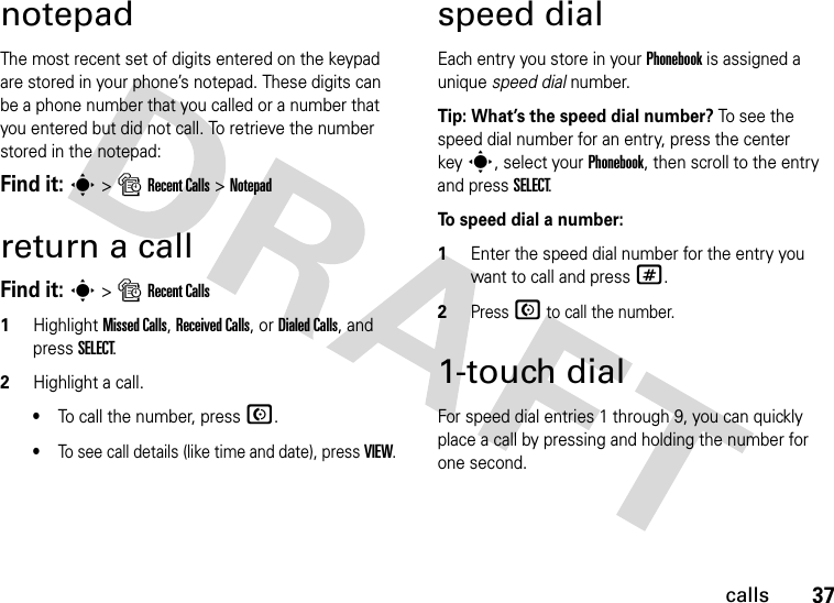 37callsnotepadThe most recent set of digits entered on the keypad are stored in your phone’s notepad. These digits can be a phone number that you called or a number that you entered but did not call. To retrieve the number stored in the notepad:Find it: s &gt; s Recent Calls &gt; Notepadreturn a callFind it: s &gt; s Recent Calls1Highlight Missed Calls, Received Calls, or Dialed Calls, and press SELECT.2Highlight a call.•To call the number, press N.•To see call details (like time and date), press VIEW.speed dialEach entry you store in your Phonebook is assigned a unique speed dial number. Tip: What’s the speed dial number? To s e e t h e speed dial number for an entry, press the center keys, select your Phonebook, then scroll to the entry and press SELECT.To speed dial a number:  1Enter the speed dial number for the entry you want to call and press #.2Press N to call the number.1-touch dialFor speed dial entries 1 through 9, you can quickly place a call by pressing and holding the number for one second.