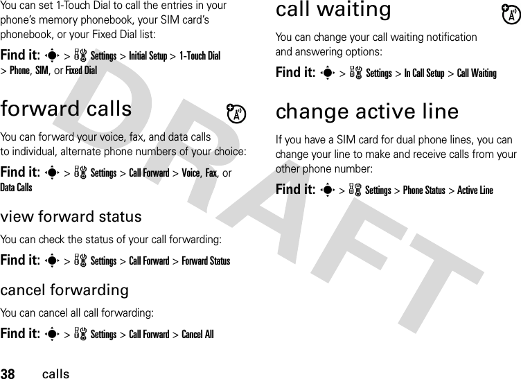 38callsYou can set 1-Touch Dial to call the entries in your phone’s memory phonebook, your SIM card’s phonebook, or your Fixed Dial list:Find it: s &gt; w Settings &gt; Initial Setup &gt; 1-Touch Dial &gt;Phone,SIM,orFixed Dialforward callsYou can forward your voice, fax, and data calls to individual, alternate phone numbers of your choice:Find it: s &gt; w Settings &gt; Call Forward &gt; Voice, Fax, or Data Callsview forward statusYou can check the status of your call forwarding:Find it: s &gt; w Settings &gt; Call Forward &gt; Forward Statuscancel forwardingYou can cancel all call forwarding:Find it: s &gt; w Settings &gt; Call Forward &gt; Cancel Allcall waitingYou can change your call waiting notification and answering options:Find it: s &gt; w Settings &gt; In Call Setup &gt; Call Waitingchange active lineIf you have a SIM card for dual phone lines, you can change your line to make and receive calls from your other phone number:Find it: s &gt; w Settings &gt; Phone Status &gt; Active Line