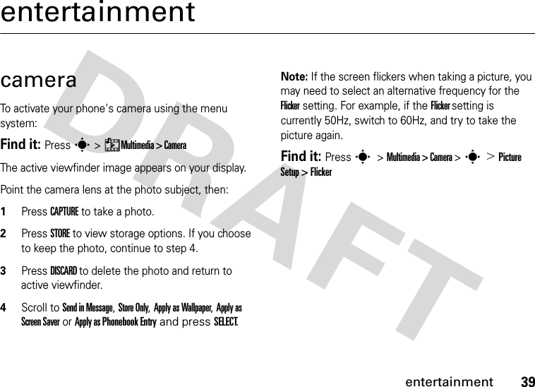 39entertainmententertainmentcameraTo activate your phone&apos;s camera using the menu system:Find it: Press s &gt; hMultimedia &gt; CameraThe active viewfinder image appears on your display.Point the camera lens at the photo subject, then: 1Press CAPTURE to take a photo.2Press STORE to view storage options. If you choose to keep the photo, continue to step 4.3Press DISCARD to delete the photo and return to active viewfinder.4Scroll to Send in Message, Store Only, Apply as Wallpaper, Apply as Screen Saver or Apply as Phonebook Entry and press SELECT.Note: If the screen flickers when taking a picture, you may need to select an alternative frequency for the Flicker setting. For example, if the Flicker setting is currently 50Hz, switch to 60Hz, and try to take the picture again.Find it: Press s &gt; Multimedia &gt; Camera &gt; s &gt; Picture Setup &gt; Flicker