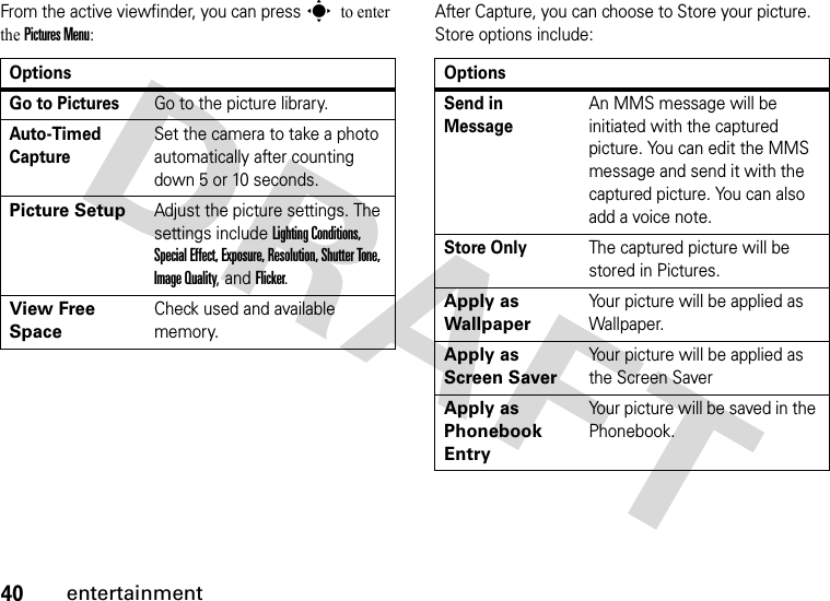 40entertainmentFrom the active viewfinder, you can press s to enter the Pictures Menu:After Capture, you can choose to Store your picture. Store options include:OptionsGo to PicturesGo to the picture library.Auto-Timed CaptureSet the camera to take a photo automatically after counting down 5 or 10 seconds.Picture SetupAdjust the picture settings. The settings include Lighting Conditions, Special Effect, Exposure, Resolution, Shutter Tone, Image Quality, and Flicker.View Free SpaceCheck used and available memory.OptionsSend in MessageAn MMS message will be initiated with the captured picture. You can edit the MMS message and send it with the captured picture. You can also add a voice note.Store OnlyThe captured picture will be stored in Pictures.Apply as WallpaperYour picture will be applied as Wallpaper.Apply as Screen SaverYour picture will be applied as the Screen SaverApply as Phonebook EntryYour picture will be saved in the Phonebook.