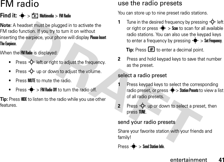 41entertainmentFM radioFind it: s &gt; h Multimedia &gt; FM RadioNote: A headset must be plugged in to activate the FM radio function. If you try to turn it on without inserting the earpiece, your phone will display Please Insert The Earpiece.When the FM Radio is displayed:•Press S left or right to adjust the frequency.•Press S up or down to adjust the volume.•Press MUTE to mute the radio.•Press s &gt; FM Radio Off to turn the radio off.Tip: Press HIDE to listen to the radio while you use other features.use the radio presetsYou can store up to nine preset radio stations.1Tune in the desired frequency by pressing S left or right or press s &gt; Scan to scan for all available radio stations. You can also use the keypad keys to enter a frequency by pressing s &gt; Set Frequency.Tip: Press # to enter a decimal point.2Press and hold keypad keys to save that number as the preset.select a radio preset1Press keypad keys to select the corresponding radio preset, or press s&gt; Station Presets to view a list of all radio presets.2Press S up or down to select a preset, then press TUNE.send your radio presetsShare your favorite station with your friends and family!Press s &gt; Send Station Info.