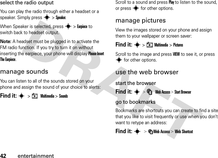 42entertainmentselect the radio outputYou can play the radio through either a headset or a speaker. Simply press s &gt; Speaker.When Speaker is selected, press s &gt; Earpiece to switch back to headset output.Note: A headset must be plugged in to activate the FM radio function. If you try to turn it on without inserting the earpiece, your phone will display Please Insert The Earpiece.manage soundsYou can listen to all of the sounds stored on your phone and assign the sound of your choice to alerts: Find it: s &gt; h Multimedia &gt; SoundsScroll to a sound and press Play to listen to the sound, or press s for other options.manage picturesView the images stored on your phone and assign them to your wallpaper or screen saver:Find it: s &gt; h Multimedia &gt; PicturesScroll to the image and press VIEW to see it, or press s for other options.use the web browserstart the browserFind it: s &gt; á Web Access &gt; Start Browsergo to bookmarksBookmarks are shortcuts you can create to find a site that you like to visit frequently or use when you don’t want to retype an address:Find it: s &gt; áWeb Access &gt; Web Shortcut