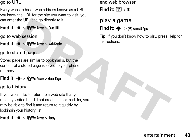 43entertainmentgo to URLEvery website has a web address known as a URL. If you know the URL for the site you want to visit, you can enter the URL and go directly to it:Find it: s &gt; áWeb Access &gt; Go to URLgo to web sessionFind it: s &gt; áWeb Access &gt; Web Sessiongo to stored pagesStored pages are similar to bookmarks, but the content of a stored page is saved to your phone memory:Find it: s &gt; áWeb Access &gt; Stored Pagesgo to historyIf you would like to return to a web site that you recently visited but did not create a bookmark for, you may be able to find it and return to it quickly by lookingin your history list:Find it: s &gt; áWeb Access &gt; Historyend web browserFind it: P &gt; OKplay a gameFind it: s &gt; QGames &amp; AppsTip: If you don’t know how to play, press Help for instructions.