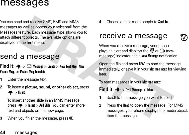 44messagesmessagesYou can send and receive SMS, EMS and MMS messages as well as access your voicemail from the Messages feature. Each message type allows you to attach different objects. The available options are displayed in the Insert menu.send a messageFind it: s &gt; e Message &gt; Create &gt; New Text Msg, New Picture Msg, or Picture Msg Template1Enter the message text.2To insert a picture, sound, or other object, press s &gt; Insert.To insert another slide in an MMS message, press s &gt; Insert &gt; Add Slide. You can enter more text and objects on the new page.3When you finish the message, press OK.4Choose one or more people to Send To.receive a messageWhen you receive a message, your phone plays an alert and displays the r or R (new message) indicator and a New Message notification.Open the flip and press READ to read the message immediately, or save it in your Message Inbox for viewing later.To read messages in your Message Inbox:Find it: s &gt; e Message &gt; Inbox.1Scroll to the message you want to read.2Press the Read to open the message. For MMS messages, your phone displays the media object, then the message.