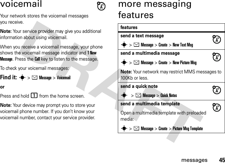 45messagesvoicemailYour network stores the voicemail messages you receive.Note: Your service provider may give you additional information about using voicemail. When you receive a voicemail message, your phone shows the voicemail message indicator and 1 New Message. Press the Call key to listen to the message.To check your voicemail messages:Find it: s &gt; e Message &gt; VoicemailorPress and hold 1 from the home screen.Note: Your device may prompt you to store your voicemail phone number. If you don’t know your voicemail number, contact your service provider.more messaging featuresfeaturessend a text messages &gt; e Message &gt; Create &gt; New Text Msgsend a multimedia messages &gt; e Message &gt; Create &gt; New Picture MsgNote: Your network may restrict MMS messages to 100Kb or less.send a quick notes &gt; e Message &gt; Quick Notessend a multimedia templateOpen a multimedia template with preloaded media:s &gt; e Message &gt; Create &gt; Picture Msg Template