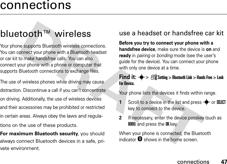 47connectionsconnectionsbluetooth™ wirelessYour phone supports Bluetooth wireless connections. You can connect your phone with a Bluetooth headset or car kit to make handsfree calls. You can also connect your phone with a phone or computer that supports Bluetooth connections to exchange files.The use of wireless phones while driving may cause distraction. Discontinue a call if you can’t concentrate on driving. Additionally, the use of wireless devices and their accessories may be prohibited or restricted in certain areas. Always obey the laws and regula-tions on the use of these products. For maximum Bluetooth security, you should always connect Bluetooth devices in a safe, pri-vate environment.use a headset or handsfree car kitBefore you try to connect your phone with a handsfree device, make sure the device is on and ready in pairing or bonding mode (see the user’s guide for the device). You can connect your phone with only one device at a time.Find it: s&gt; ZSetting &gt; Bluetooth Link &gt; Hands Free &gt; Look For Device.Your phone lists the devices it finds within range.1Scroll to a device in the list and press s or SELECT key to connect to the device.2If necessary, enter the device passkey (such as 0000) and press the OK key.When your phone is connected, the Bluetooth indicator O shows in the home screen.