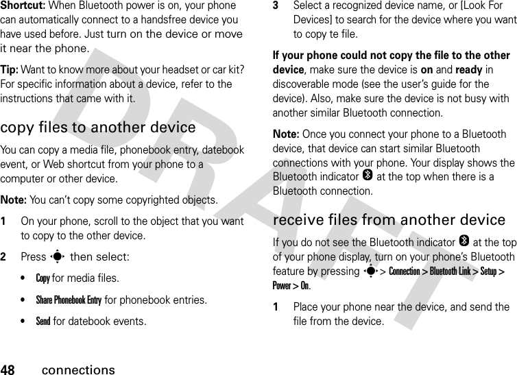 48connectionsShortcut: When Bluetooth power is on, your phone can automatically connect to a handsfree device you have used before. Just turn on the device or move it near the phone.Tip: Want to know more about your headset or car kit? For specific information about a device, refer to the instructions that came with it.copy files to another deviceYou can copy a media file, phonebook entry, datebook event, or Web shortcut from your phone to a computer or other device.Note: You can’t copy some copyrighted objects.1On your phone, scroll to the object that you want to copy to the other device.2Press s then select:•Copy for media files.•Share Phonebook Entry for phonebook entries.•Send for datebook events.3Select a recognized device name, or [Look For Devices] to search for the device where you want to copy te file.If your phone could not copy the file to the other device, make sure the device is on and ready in discoverable mode (see the user’s guide for the device). Also, make sure the device is not busy with another similar Bluetooth connection.Note: Once you connect your phone to a Bluetooth device, that device can start similar Bluetooth connections with your phone. Your display shows the Bluetooth indicator O at the top when there is a Bluetooth connection. receive files from another deviceIf you do not see the Bluetooth indicator O at the top of your phone display, turn on your phone’s Bluetooth feature by pressing s&gt; Connection &gt; Bluetooth Link &gt; Setup &gt; Power &gt; On.1Place your phone near the device, and send the file from the device.